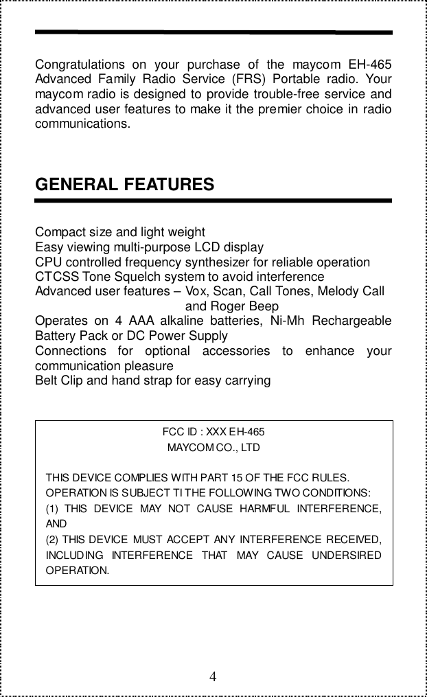 4Congratulations on your purchase of the maycom EH-465Advanced Family Radio Service (FRS) Portable radio. Yourmaycom radio is designed to provide trouble-free service andadvanced user features to make it the premier choice in radiocommunications.GENERAL FEATURESCompact size and light weightEasy viewing multi-purpose LCD displayCPU controlled frequency synthesizer for reliable operationCTCSS Tone Squelch system to avoid interferenceAdvanced user features – Vox, Scan, Call Tones, Melody Call                                          and Roger BeepOperates on 4 AAA alkaline batteries, Ni-Mh RechargeableBattery Pack or DC Power SupplyConnections for optional accessories to enhance yourcommunication pleasureBelt Clip and hand strap for easy carryingFCC ID : XXX EH-465MAYCOM CO., LTDTHIS DEVICE COMPLIES WITH PART 15 OF THE FCC RULES.OPERATION IS SUBJECT TI THE FOLLOWING TWO CONDITIONS:(1) THIS DEVICE MAY NOT CAUSE HARMFUL INTERFERENCE,AND(2) THIS DEVICE MUST ACCEPT ANY INTERFERENCE RECEIVED,INCLUDING INTERFERENCE THAT MAY CAUSE UNDERSIREDOPERATION.