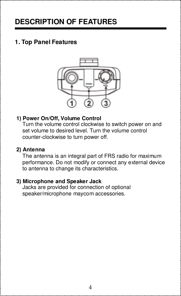 4DESCRIPTION OF FEATURES1. Top Panel Features 1) Power On/Off, Volume Control     Turn the volume control clockwise to switch power on and     set volume to desired level. Turn the volume control     counter-clockwise to turn power off. 2) Antenna     The antenna is an integral part of FRS radio for maximum     performance. Do not modify or connect any external device     to antenna to change its characteristics. 3) Microphone and Speaker Jack     Jacks are provided for connection of optional     speaker/microphone maycom accessories.