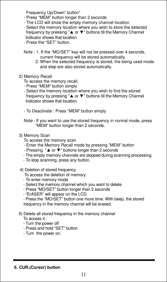  11            Frequency Up/Down” button”          - Press “MEM” button longer than 2 seconds          - The LCD will show the empty memory channel location           - Select the memory location where you wish to store the selected              frequency by pressing &quot;▲ or ▼&quot; buttons till the Memory Channel             Indicator shows that location.          - Press the “SET” button.           Note : 1. If the “MO/SET” key will not be pressed over 4 seconds,                        current frequency will be stored automatically.                    2. When the selected frequency is stored, the being used mode                            and step are also stored automatically.       2) Memory Recall          To access the memory recall,           - Press “MEM” button simply          - Select the memory location where you wish to find the stored            frequency by pressing &quot;▲ or ▼&quot; buttons till the Memory Channel            Indicator shows that location.           - To Deactivate : Press “MEM” button simply            Note : If you want to use the stored frequency in normal mode, press                “MEM” button longer than 2 seconds.        3) Memory Scan          To access the memory scan          - Enter the Memory Recall mode by pressing “MEM” button          - Pressing  &quot;▲ or ▼&quot; buttons longer than 2 seconds           - The empty memory channels are skipped during scanning processing.          - To stop scanning, press any button.              4) Deletion of stored frequency           To access the deletion of memory          - To enter memory mode          - Select the memory channel which you want to delete          - Press “MO/SET” button longer than 2 seconds          - “ErASER” will appear on the LCD          - Press the “MO/SET” button one more time. With beep, the stored  frequency in the memory channel will be erased.       5) Delete all stored frequency in the memory channel          To access it :          - Turn the power off          - Press and hold “SET” button           - Turn  the power on.             6. CUR.(Cursor) button 
