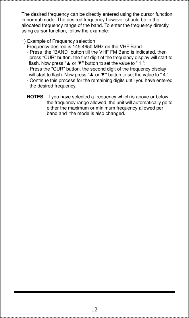  12     The desired frequency can be directly entered using the cursor function      in normal mode. The desired frequency however should be in the       allocated frequency range of the band. To enter the frequency directly      using cursor function, follow the example:       1) Example of Frequency selection          Frequency desired is 145.4650 MHz on the VHF Band.          - Press  the &quot;BAND&quot; button till the VHF FM Band is indicated, then             press “CUR” button. the first digit of the frequency display will start to            flash. Now press &quot;▲ or ▼&quot; button to set the value to &quot; 1 &quot;:          - Press the &quot;CUR” button, the second digit of the frequency display             will start to flash. Now press &quot;▲ or ▼&quot; button to set the value to &quot; 4 &quot;:           - Continue this process for the remaining digits until you have entered            the desired frequency.           NOTES : If you have selected a frequency which is above or below                         the frequency range allowed, the unit will automatically go to                         either the maximum or minimum frequency allowed per                         band and  the mode is also changed.                                         