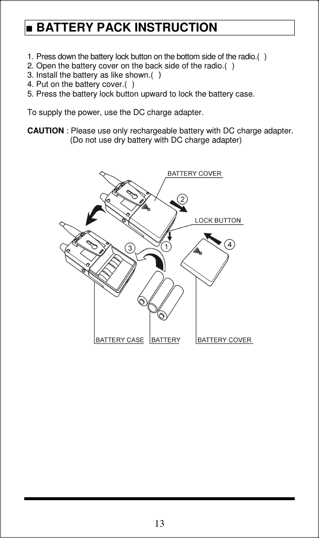  13 1. Press down the battery lock button on the bottom side of the radio.()  2. Open the battery cover on the back side of the radio.()  3. Install the battery as like shown.()  4. Put on the battery cover.()  5. Press the battery lock button upward to lock the battery case.   To supply the power, use the DC charge adapter.   CAUTION : Please use only rechargeable battery with DC charge adapter.                     (Do not use dry battery with DC charge adapter)                                        ■ BATTERY PACK INSTRUCTION  