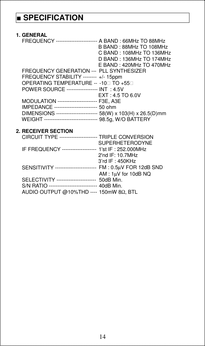  141. GENERAL     FREQUENCY ------------------------ A BAND : 66MHz TO 88MHz                                                          B BAND : 88MHz TO 108MHz                                                          C BAND : 108MHz TO 136MHz                                                          D BAND : 136MHz TO 174MHz                                                          E BAND : 420MHz TO 470MHz     FREQUENCY GENERATION --- PLL SYNTHESIZER     FREQUENCY STABILITY -------- +/- 15ppm        OPERATING TEMPERATURE -- -10 TO +55     POWER SOURCE ------------------ INT : 4.5V                                                          EXT : 4.5 TO 6.0V     MODULATION ----------------------- F3E, A3E      IMPEDANCE ------------------------- 50 ohm       DIMENSIONS ------------------------ 58(W) x 103(H) x 26.5(D)mm     WEIGHT ------------------------------- 98.5g, W/O BATTERY                                    2. RECEIVER SECTION     CIRCUIT TYPE ---------------------- TRIPLE CONVERSION                                                          SUPERHETERODYNE     IF FREQUENCY -------------------- 1&apos;st IF : 252.000MHz                                                            2&apos;nd IF: 10.7MHz                                                          3’rd IF : 450KHz     SENSITIVITY ------------------------ FM : 0.5µV FOR 12dB SND                                                          AM : 1µV for 10dB NQ     SELECTIVITY ----------------------- 50dB Min.     S/N RATIO ---------------------------- 40dB Min.     AUDIO OUTPUT @10%THD ---- 150mW 8Ω, BTL                      ■ SPECIFICATION  