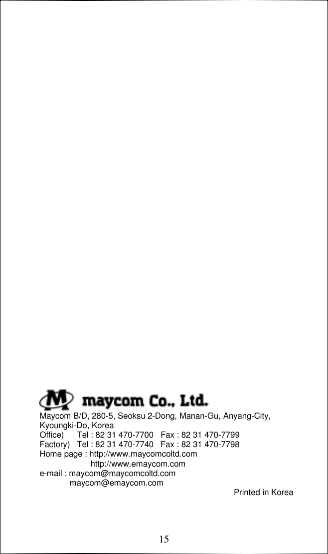  15                                         Maycom B/D, 280-5, Seoksu 2-Dong, Manan-Gu, Anyang-City,       Kyoungki-Do, Korea        Office)     Tel : 82 31 470-7700   Fax : 82 31 470-7799       Factory)   Tel : 82 31 470-7740   Fax : 82 31 470-7798       Home page : http://www.maycomcoltd.com                             http://www.emaycom.com       e-mail : maycom@maycomcoltd.com                    maycom@emaycom.com  Printed in Korea 