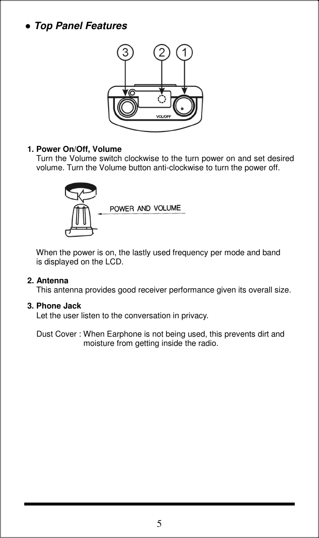 5 ● Top Panel Features               1. Power On/Off, Volume      Turn the Volume switch clockwise to the turn power on and set desired       volume. Turn the Volume button anti-clockwise to turn the power off.               When the power is on, the lastly used frequency per mode and band       is displayed on the LCD.    2. Antenna      This antenna provides good receiver performance given its overall size.   3. Phone Jack      Let the user listen to the conversation in privacy.       Dust Cover : When Earphone is not being used, this prevents dirt and                           moisture from getting inside the radio.                             