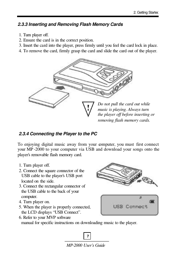  MP-2000 User’s Guide  2.3.3 Inserting and Removing Flash Memory Cards   1. Turn player off.   2. Ensure the card is in the correct position.  3. Insert the card into the player, press firmly until you feel the card lock in place.   4. To remove the card, firmly grasp the card and slide the card out of the player.                  2.3.4 Connecting the Player to the PC  To enjoying digital music away from your computer, you must  first connect your MP -2000 to your computer via USB and download your songs onto the player’s removable flash memory card.    1. Turn player off.  2. Connect the square connector of the    USB cable to the player’s USB port     located on the side.  3. Connect the rectangular connector of    the USB cable to the back of your     computer.   4. Turn player on.  5. When the player is properly connected,    the LCD displays “USB Connect”.  6. Refer to your MVP software    manual for specific instructions on downloading music to the player.   Do not pull the card out while music is playing. Always turn the player off before inserting or removing flash memory cards. 2. Getting Started7 