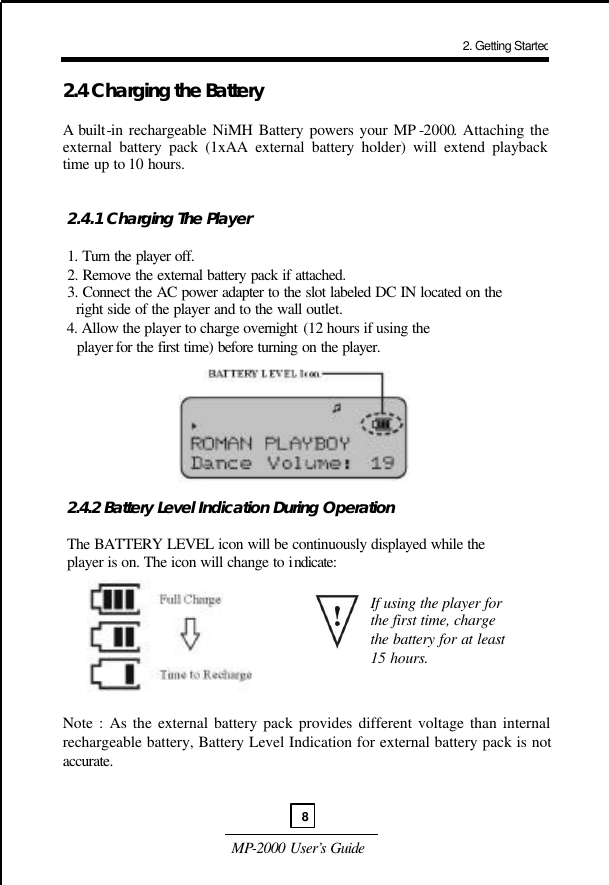  MP-2000 User’s Guide  2.4 Charging the Battery   A built-in rechargeable NiMH Battery powers your MP -2000. Attaching the external battery pack (1xAA external battery holder) will extend playback time up to 10 hours.    2.4.1 Charging The Player   1. Turn the player off.  2. Remove the external battery pack if attached.  3. Connect the AC power adapter to the slot labeled DC IN located on the    right side of the player and to the wall outlet.  4. Allow the player to charge overnight (12 hours if using the    player for the first time) before turning on the player.          2.4.2 Battery Level Indication During Operation   The BATTERY LEVEL icon will be continuously displayed while the   player is on. The icon will change to indicate:          Note : As the external battery pack provides different voltage than internal rechargeable battery, Battery Level Indication for external battery pack is not accurate.     If using the player for the first time, charge the battery for at least 15 hours. 2. Getting Started8 