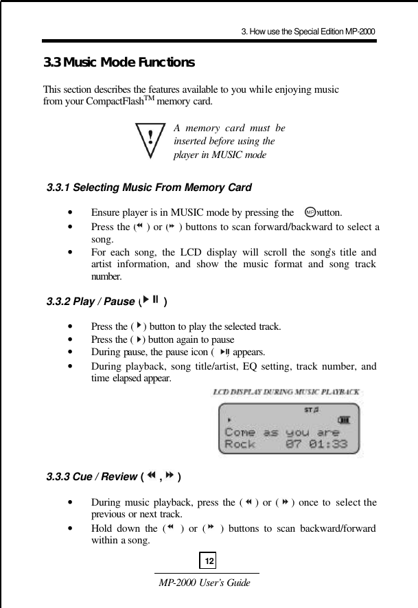  MP-2000 User’s Guide  3.3 Music Mode Functions  This section describes the features available to you while enjoying music from your CompactFlashTM memory card.        3.3.1 Selecting Music From Memory Card  • Ensure player is in MUSIC mode by pressing the       button. • Press the (   ) or (   ) buttons to scan forward/backward to select a song. • For each song, the LCD display will scroll the song’s title and artist information, and show the music format and song track number.    3.3.2 Play / Pause (       )  • Press the (   ) button to play the selected track. • Press the (   ) button again to pause  • During pause, the pause icon (    ) appears. • During playback, song title/artist, EQ setting, track number, and time elapsed appear.          3.3.3 Cue / Review (     ,     )  • During music playback, press the (   ) or (   ) once to select the previous or next track.  • Hold down the (   ) or (   ) buttons to scan backward/forward within a song.  A memory card must be inserted before using the player in MUSIC mode 3. How use the Special Edition MP-200012
