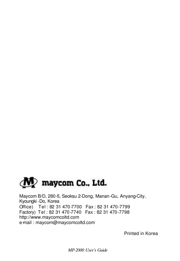  MP-2000 User’s Guide                                    Maycom B/D, 280-5, Seoksu 2-Dong, Manan-Gu, Anyang-City,  Kyoungki -Do, Korea   Office)    Tel : 82 31 470-7700   Fax : 82 31 470-7799  Factory)  Tel : 82 31 470-7740   Fax : 82 31 470-7798  http://www.maycomcoltd.com  e-mail : maycom@maycomcoltd.com               Printed in Korea 