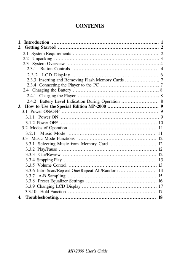  MP-2000 User’s Guide  CONTENTS    1.  Introduction  ………………………………………………………….. 1 2.  Getting Started ……………………………………………………….. 2 2.1  System Requirements ……………………………………………….. 2 2.2   Unpacking ………………………………………………………….. 3 2.3   System Overview  ………………………………………………….. 4    2.3.1  Button Controls ……………………………………………….. 4    2.3.2  LCD Display …………………………………………….. 6    2.3.3  Inserting and Removing Flash Memory Cards …………………. 7    2.3.4  Connecting the Player to the PC ……………………………….. 7 2.4   Charging the Battery ……………………………………………….. 8     2.4.1  Charging the Player  …………………………………………….. 8    2.4.2  Battery Level Indication During Operation …………………… 8 3.  How to Use the Special Edition MP -2000 …………………………… 9    3.1  Power ON/OFF ……………………………………………………… 9       3.1.1  Power ON  ……………………………………………………… 9       3.1.2  Power OFF ……………………………………………………… 10    3.2  Modes of Operation ………………………………………………… 11       3.2.1   Music Mode  ……………………………………………… 11    3.3  Music Mode Functions  …………………………………………… 12       3.3.1  Selecting Music from  Memory Card ………………………… 12       3.3.2  Play/Pause  ……………………………………………………… 12       3.3.3  Cue/Review  …………………………………………………… 12       3.3.4  Stopping Play  …………………………………………………… 13       3.3.5  Volume Control ………………………………………………… 13       3.3.6  Intro Scan/Rep eat One/Repeat All/Random …………………… 14       3.3.7  A-B Sampling ………………………………………………… 15       3.3.8  Preset Equalizer Settings  ……………………………………… 16       3.3.9  Changing LCD Display ………………………………………… 17       3.3.10   Hold Function  ………………………………………………… 17 4.  Troubleshooting……………………………………………………… 18         