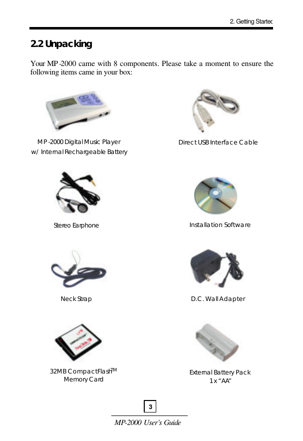 MP-2000 User’s Guide  2.2 Unpacking   Your MP -2000 came with 8 components. Please take a moment to ensure the following items came in your box:                                      MP-2000 Digital Music Player w/ Internal Rechargeable Battery   Direct USB Interface Cable Stereo Earphone Installation Software Neck Strap D.C. Wall Adapter 32MB CompactFlashTM Memory Card External Battery Pack  1 x “AA”  2. Getting Started3 