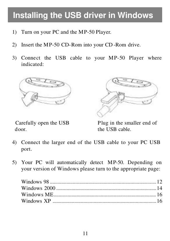  11 1) Turn on your PC and the MP-50 Player.  2) Insert the MP-50 CD-Rom into your CD -Rom drive.  3) Connect the USB cable to your MP-50 Player where indicated:      Carefully open the USB   door.    Plug in the smaller end of   the USB cable.  4) Connect the larger end of the USB cable to your PC USB port.  5) Your PC will automatically detect  MP-50. Depending on your version of Windows please turn to the appropriate page:  Windows 98 ...................................................................................12 Windows 2000 ..............................................................................14 Windows ME................................................................................ 16 Windows XP .................................................................................16    Installing the USB driver in Windows 