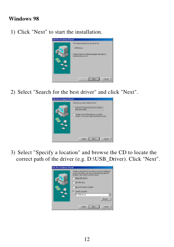  12  Windows 98   1) Click &quot;Next&quot; to start the installation.          2) Select &quot;Search for the best driver&quot; and click &quot;Next&quot;.          3) Select &quot;Specify a location&quot; and browse the CD to locate the    correct path of the driver (e.g. D:\USB_Driver). Click &quot;Next&quot;.            