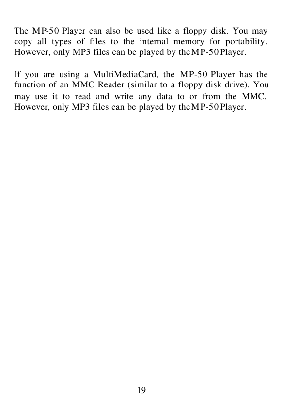  19  The  MP-50 Player can also be used like a floppy disk. You may copy all types of files to the internal memory for portability. However, only MP3 files can be played by the MP-50 Player.  If you are using a MultiMediaCard, the MP-50 Player has the function of an MMC Reader (similar to a floppy disk drive). You may use it to read and write any data to or from the MMC. However, only MP3 files can be played by the MP-50 Player.                          