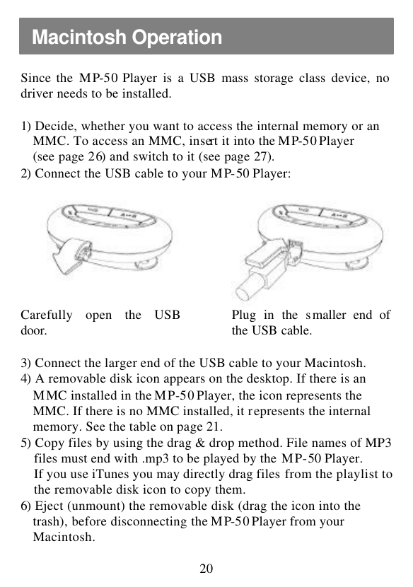  20  Since the MP-50 Player is a USB mass storage class device, no driver needs to be installed.  1)  Decide, whether you want to access the internal memory or an MMC. To access an MMC, insert it into the MP-50 Player (see page 26) and switch to it (see page 27). 2)  Connect the USB cable to your MP-50 Player:     Carefully open the USB door.  Plug in the smaller end of the USB cable.  3)  Connect the larger end of the USB cable to your Macintosh. 4)  A removable disk icon appears on the desktop. If there is an   MMC installed in the MP-50 Player, the icon represents the MMC. If there is no MMC installed, it represents the internal   memory. See the table on page 21. 5)  Copy files by using the drag &amp; drop method. File names of MP3 files must end with .mp3 to be played by the MP-50 Player.  If you use iTunes you may directly drag files from the playlist to the removable disk icon to copy them. 6)  Eject (unmount) the removable disk (drag the icon into the trash), before disconnecting the MP-50 Player from your Macintosh. Macintosh Operation   