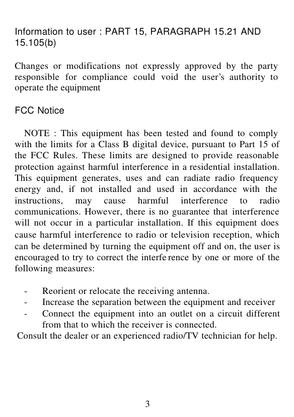  3 Information to user : PART 15, PARAGRAPH 15.21 AND 15.105(b)  Changes or modifications not expressly approved by the party responsible for compliance could void the user’s authority to operate the equipment   FCC Notice  NOTE : This equipment has been tested and found to comply with the limits for a Class B digital device, pursuant to Part 15 of the FCC Rules. These limits are designed to provide reasonable protection against harmful interference in a residential installation. This equipment generates, uses and can radiate radio frequency energy and, if not installed and used in accordance with the instructions, may cause harmful interference to radio communications. However, there is no guarantee that interference will not occur in a particular installation. If this equipment does cause harmful interference to radio or television reception, which can be determined by turning the equipment off and on, the user is encouraged to try to correct the interfe rence by one or more of the following measures:  - Reorient or relocate the receiving antenna. - Increase the separation between the equipment and receiver - Connect the equipment into an outlet on a circuit different from that to which the receiver is connected. Consult the dealer or an experienced radio/TV technician for help.    