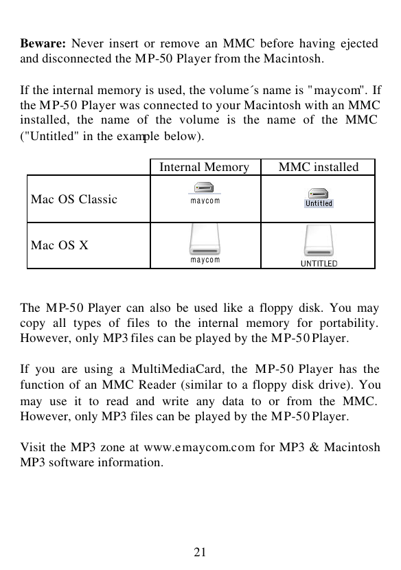  21  Beware: Never insert or remove an MMC before having ejected and disconnected the MP-50 Player from the Macintosh.  If the internal memory is used, the volume´s name is &quot;maycom&quot;. If the MP-50 Player was connected to your Macintosh with an MMC installed, the name of the volume is the name of the MMC (&quot;Untitled&quot; in the example below).   Internal Memory MMC installed  Mac OS Classic     Mac OS X       The  MP-50 Player can also be used like a floppy disk. You may copy all types of files to the internal memory for portability. However, only MP3 files can be played by the MP-50 Player.  If you are using a MultiMediaCard, the MP-50 Player has the function of an MMC Reader (similar to a floppy disk drive). You may use it to read and write any data to or from the MMC. However, only MP3 files can be played by the MP-50 Player.  Visit the MP3 zone at www.emaycom.com for MP3 &amp; Macintosh MP3 software information.     maycom maycom  