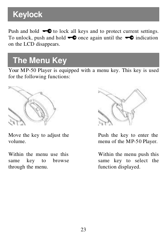  23  Push and hold   to lock all keys and to protect current settings. To unlock, push and hold   once again until the   indication on the LCD disappears.  Your  MP-50  Player is equipped with a menu key. This key is used for the following functions:          Move the key to adjust the volume.   Push the key to enter the menu of the MP-50 Player.  Within the menu use this same key to browse through the menu.  Within the menu push this same key to select the function displayed.           The Menu Key Keylock 