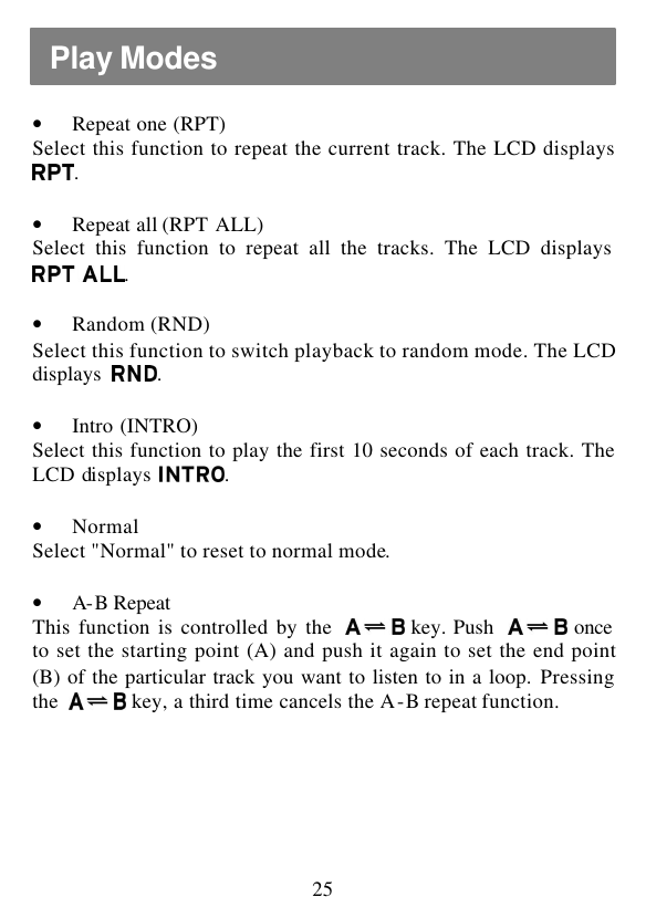  25  • Repeat one (RPT) Select this function to repeat the current track. The LCD displays .  • Repeat all (RPT ALL) Select this function to repeat all the tracks. The LCD displays .  • Random (RND) Select this function to switch playback to random mode. The LCD displays  .  • Intro (INTRO) Select this function to play the first 10 seconds of each track. The LCD displays  .  • Normal Select &quot;Normal&quot; to reset to normal mode.  • A-B Repeat  This function is controlled by the   key. Push   once to set the starting point (A) and push it again to set the end point (B) of the particular track you want to listen to in a loop. Pressing the   key, a third time cancels the A-B repeat function.  Play Modes 