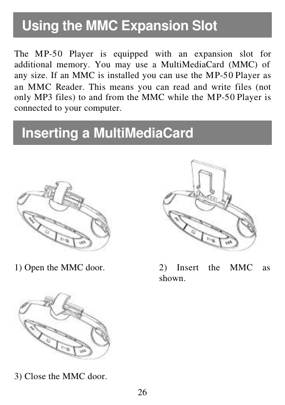  26  The  MP-50 Player is equipped with an expansion slot for additional memory. You may use a MultiMediaCard (MMC) of any size. If an MMC is installed you can use the MP-50 Player as an MMC Reader. This means you can read and write files (not only MP3 files) to and from the MMC while the MP-50 Player is connected to your computer.          1) Open the MMC door.    2) Insert the MMC as shown.          3) Close the MMC door.     Using the MMC Expansion Slot Inserting a MultiMediaCard 