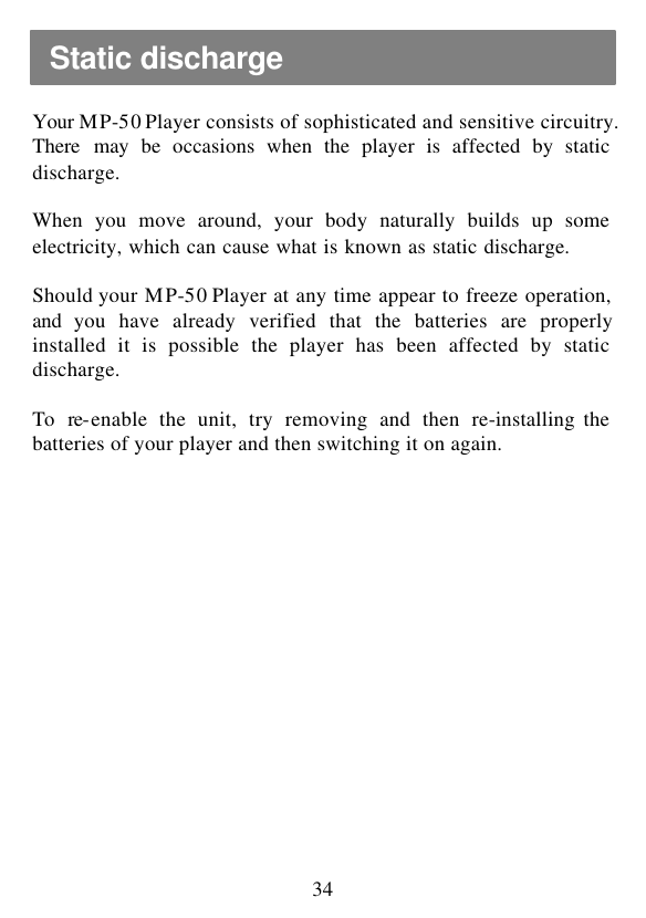  34  Your MP-50 Player consists of sophisticated and sensitive circuitry. There may be occasions when the player is affected by static discharge.  When you move around, your body naturally builds up some electricity, which can cause what is known as static discharge.  Should your MP-50 Player at any time appear to freeze operation, and  you have already verified that the batteries are properly installed it is possible the player has been affected by static discharge.  To re-enable the unit, try removing and then re-installing the batteries of your player and then switching it on again. Static discharge 