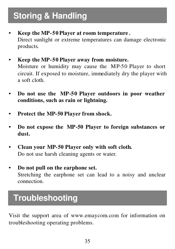  35  • Keep the MP-50 Player at room temperature . Direct sunlight or extreme temperatures can damage electronic products.  • Keep the MP-50 Player away from moisture. Moisture or humidity may cause the  MP-50 Player to short circuit. If exposed to moisture, immediately dry the player with a soft cloth.  • Do not use the  MP-50 Player outdoors in poor weather conditions, such as rain or lightning.  • Protect the MP-50 Player from shock.  • Do not expose the  MP-50 Player to foreign substances or dust.  • Clean your MP-50 Player only with soft cloth. Do not use harsh cleaning agents or water.  • Do not pull on the earphone set. Stretching the earphone set can lead to a noisy and unclear connection.   Visit the support area of www.emaycom.com for information on troubleshooting operating problems.  Storing &amp; Handling Troubleshooting 