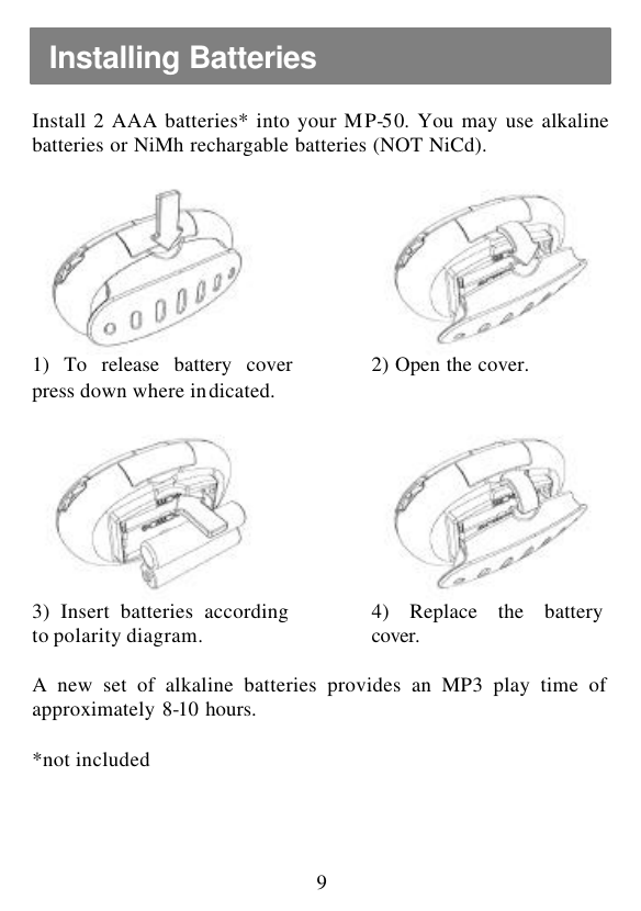  9 Install 2 AAA batteries* into your MP-50. You may use alkaline batteries or NiMh rechargable batteries (NOT NiCd).      1) To release battery cover press down where indicated.  2) Open the cover.        3) Insert batteries according to polarity diagram.  4) Replace the battery cover.      A new set of alkaline batteries provides an MP3 play time of approximately 8-10 hours.  *not included Installing Batteries 