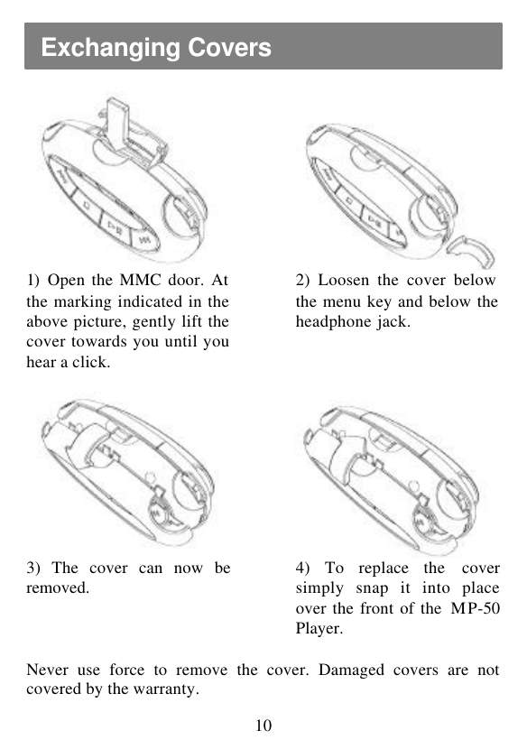  10     1)  Open the MMC door. At the marking indicated in the above picture, gently lift the cover towards you until you hear a click.  2) Loosen the cover below the menu key and below the headphone jack.         3) The cover can now be removed.  4) To replace the cover simply snap it into place over the front of the  MP-50 Player.      Never use force to remove the cover. Damaged covers are not covered by the warranty. Exchanging Covers 