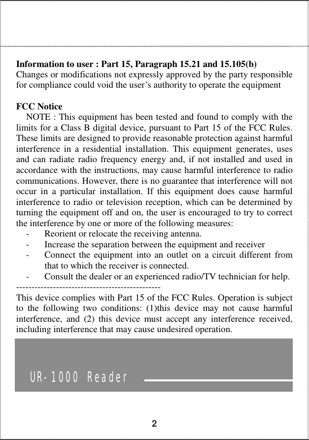   2     Information to user : Part 15, Paragraph 15.21 and 15.105(b) Changes or modifications not expressly approved by the party responsible for compliance could void the user’s authority to operate the equipment  FCC Notice NOTE : This equipment has been tested and found to comply with the limits for a Class B digital device, pursuant to Part 15 of the FCC Rules. These limits are designed to provide reasonable protection against harmful interference in a residential installation. This equipment generates, uses and can radiate radio frequency energy and, if not installed and used in accordance with the instructions, may cause harmful interference to radio communications. However, there is no guarantee that interference will not occur in a particular installation. If this equipment does cause harmful interference to radio or television reception, which can be determined by turning the equipment off and on, the user is encouraged to try to correct the interference by one or more of the following measures: -  Reorient or relocate the receiving antenna. -  Increase the separation between the equipment and receiver -  Connect the equipment into an outlet on a circuit different from that to which the receiver is connected. -  Consult the dealer or an experienced radio/TV technician for help. ----------------------------------------------- This device complies with Part 15 of the FCC Rules. Operation is subject to the following two conditions: (1)this device may not cause harmful interference, and (2) this device must accept any interference received, including interference that may cause undesired operation.          UR-1000 Reader 
