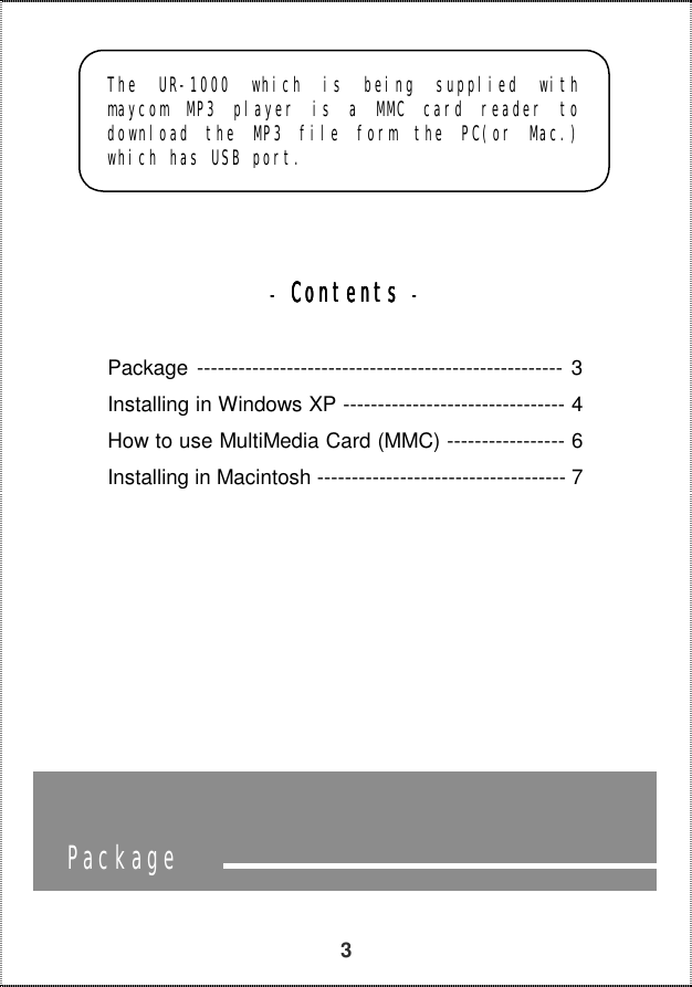   3           ----    ContentsContentsContentsContents    ----                                Package The UR-1000 which is being supplied with maycom MP3 player is a MMC card reader to download the MP3 file form the PC(or Mac.) which has USB port. Package ----------------------------------------------------- 3 Installing in Windows XP -------------------------------- 4 How to use MultiMedia Card (MMC) ----------------- 6 Installing in Macintosh ------------------------------------ 7  