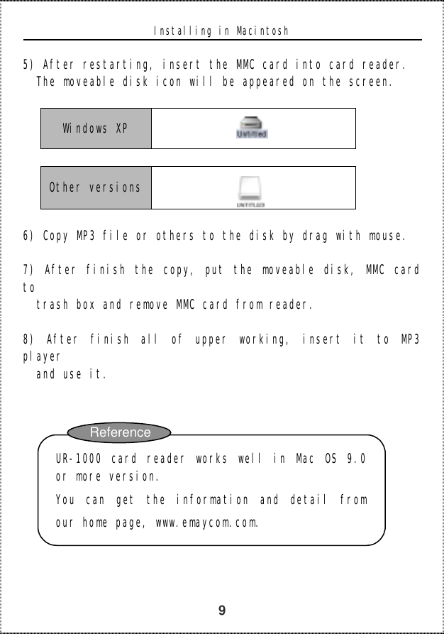   9 Installing in Macintosh  5) After restarting, insert the MMC card into card reader.   The moveable disk icon will be appeared on the screen.  Windows XP      Other versions    6) Copy MP3 file or others to the disk by drag with mouse.   7) After finish the copy, put the moveable disk, MMC card to   trash box and remove MMC card from reader.   8) After finish all of upper working, insert it to MP3 player and use it.              UR-1000 card reader works well in Mac OS 9.0or more version.  You can get the information and detail fromour home page, www.emaycom.com.  Reference 