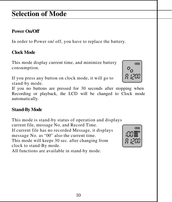  10 Selection of Mode   Power On/Off  In order to Power on/ off, you have to replace the battery.   Clock Mode  This mode display current time, and minimize battery  consumption.  If you press any button on clock mode, it will go to stand-by mode. If you no buttons are pressed for 30 seconds after stopping when Recording or playback, the LCD will be changed to Clock mode automatically.  Stand-By Mode  This mode is stand-by status of operation and displays current file, message No, and Record Time. If current file has no recorded Message, it displays message No. as “00” also the current time. This mode will keeps 30 sec. after changing from  clock to stand-By mode. All functions are available in stand-by mode.      