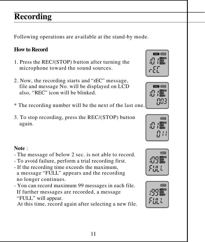  11 Recording   Following operations are available at the stand-by mode.  How to Record  1. Press the REC/(STOP) button after turning the      microphone toward the sound sources.      2. Now, the recording starts and “rEC” message,     file and message No. will be displayed on LCD      also, “REC” icon will be blinked.  * The recording number will be the next of the last one.  3. To stop recording, press the REC/(STOP) button      again.         Note :  - The message of below 2 sec. is not able to record. - To avoid failure, perform a trial recording first. - If the recording time exceeds the maximum,  a message “FULL” appears and the recording  no longer continues. - You can record maximum 99 messages in each file.  If further messages are recorded, a message  “FULL” will appear. At this time, record again after selecting a new file.    