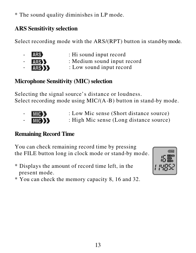  13 * The sound quality diminishes in LP mode.  ARS Sensitivity selection  Select recording mode with the ARS/(RPT) button in stand-by mode.        -                               : Hi sound input record       -                               : Medium sound input record        -                               : Low sound input record   Microphone Sensitivity (MIC) selection  Selecting the signal source’s distance or loudness. Select recording mode using MIC/(A-B) button in stand-by mode.        -                               : Low Mic sense (Short distance source)       -                               : High Mic sense (Long distance source)  Remaining Record Time  You can check remaining record time by pressing the FILE button long in clock mode or stand-by mode.  * Displays the amount of record time left, in the     present mode. * You can check the memory capacity 8, 16 and 32.       