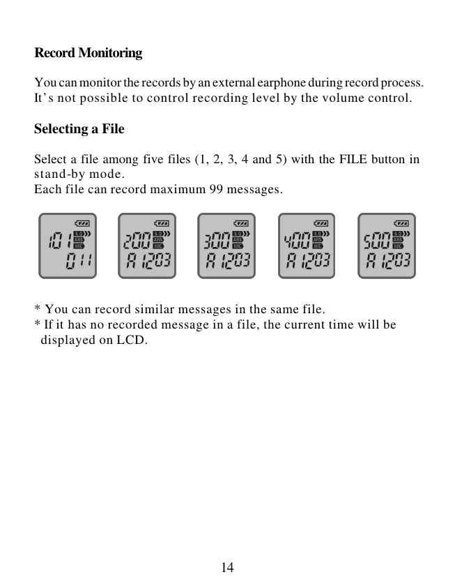  14  Record Monitoring  You can monitor the records by an external earphone during record process. It’s not possible to control recording level by the volume control.  Selecting a File  Select a file among five files (1, 2, 3, 4 and 5) with the FILE button in stand-by mode. Each file can record maximum 99 messages.        * You can record similar messages in the same file. * If it has no recorded message in a file, the current time will be   displayed on LCD.              