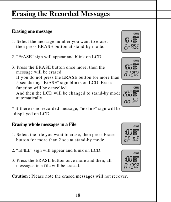  18 Erasing the Recorded Messages   Erasing one message  1. Select the message number you want to erase,     then press ERASE button at stand-by mode.  2. “ErASE” sign will appear and blink on LCD.  3. Press the ERASE button once more, then the     message will be erased.     If you do not press the ERASE button for more than     5 sec during “ErASE” sign blinks on LCD, Erase     function will be cancelled.     And then the LCD will be changed to stand-by mode     automatically.  * If there is no recorded message, “no InF” sign will be   displayed on LCD.  Erasing whole messages in a File  1. Select the file you want to erase, then press Erase      button for more than 2 sec at stand-by mode.  2. “EFILE” sign will appear and blink on LCD.  3. Press the ERASE button once more and then, all      messages in a file will be erased.  Caution : Please note the erased messages will not recover.   