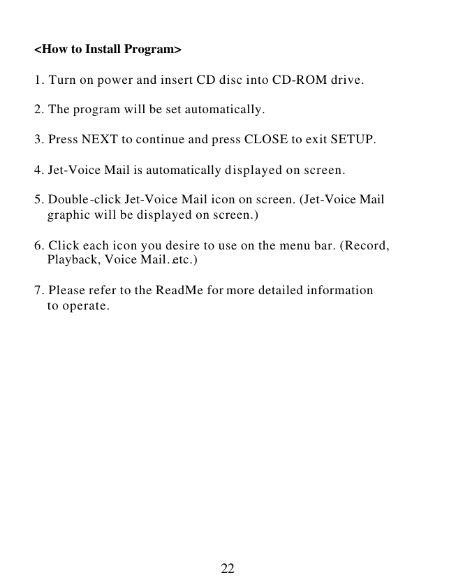  22  &lt;How to Install Program&gt;   1. Turn on power and insert CD disc into CD-ROM drive.  2. The program will be set automatically.  3. Press NEXT to continue and press CLOSE to exit SETUP.  4. Jet-Voice Mail is automatically displayed on screen.  5. Double-click Jet-Voice Mail icon on screen. (Jet-Voice Mail     graphic will be displayed on screen.)  6. Click each icon you desire to use on the menu bar. (Record,      Playback, Voice Mail…etc.)  7. Please refer to the ReadMe for more detailed information     to operate.                 