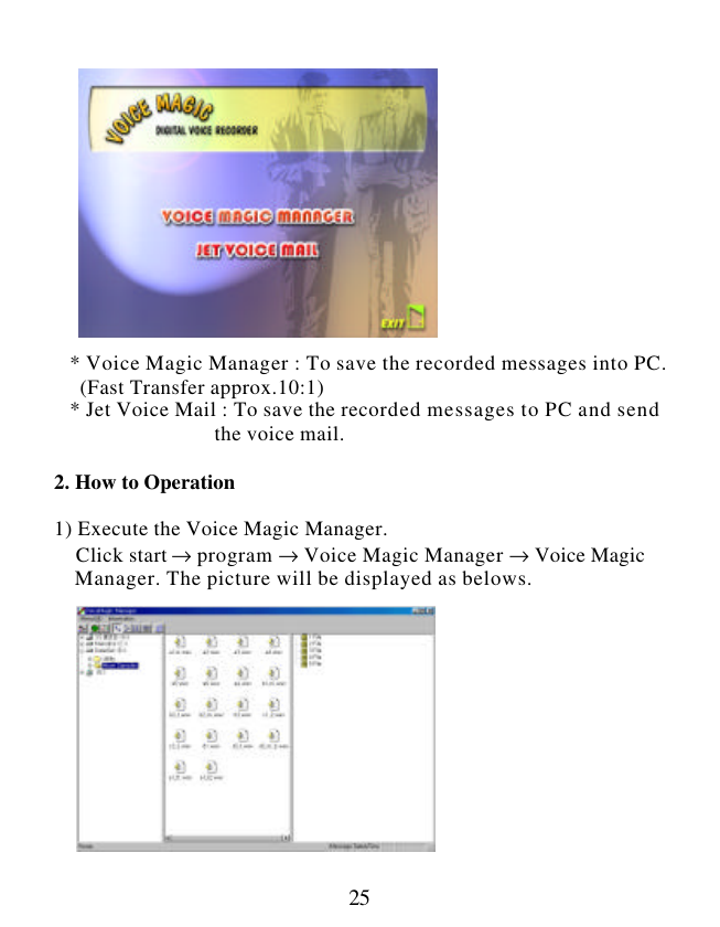  25                  * Voice Magic Manager : To save the recorded messages into PC.   (Fast Transfer approx.10:1)    * Jet Voice Mail : To save the recorded messages to PC and send                                the voice mail.  2. How to Operation  1) Execute the Voice Magic Manager.     Click start → program → Voice Magic Manager → Voice Magic     Manager. The picture will be displayed as belows.              