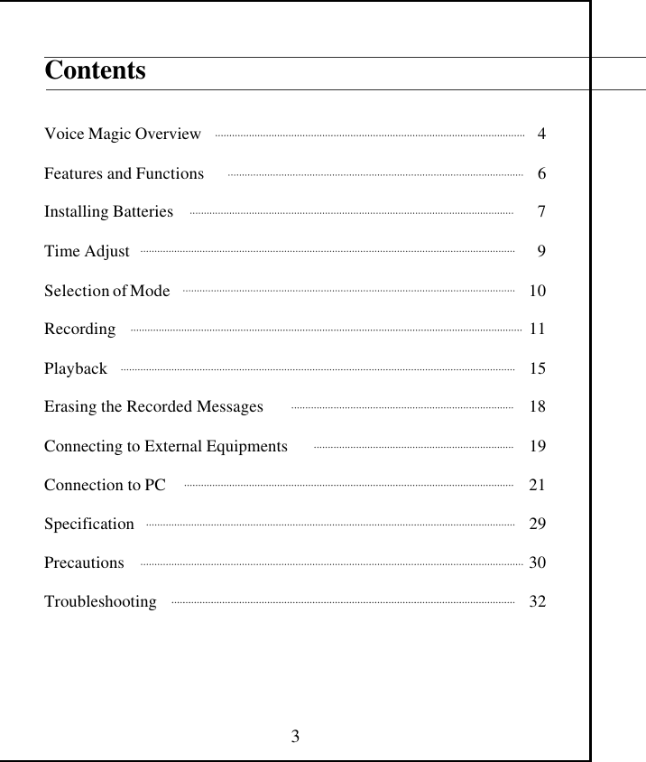  3 Contents   Voice Magic Overview                                                                                       4  Features and Functions                                                                                    6  Installing Batteries                                                                                              7  Time Adjust                                                                                                         9  Selection of Mode                                                                                             10                    Recording                                                                                                            11  Playback                                                                                                              15  Erasing the Recorded Messages                                                                18  Connecting to External Equipments                                                          19  Connection to PC                                                                                              21  Specification                                                                                                       29  Precautions                                                                                                         30  Troubleshooting                                                                                                32     