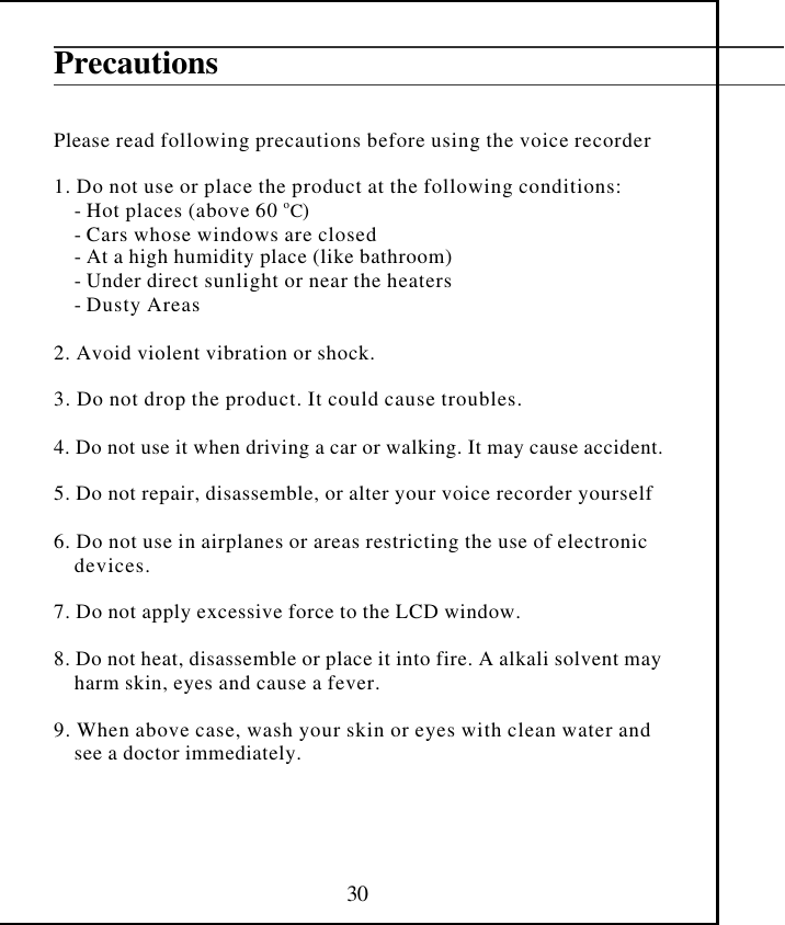  30 Precautions   Please read following precautions before using the voice recorder  1. Do not use or place the product at the following conditions:     - Hot places (above 60 oC)     - Cars whose windows are closed     - At a high humidity place (like bathroom)     - Under direct sunlight or near the heaters     - Dusty Areas  2. Avoid violent vibration or shock.  3. Do not drop the product. It could cause troubles.  4. Do not use it when driving a car or walking. It may cause accident.  5. Do not repair, disassemble, or alter your voice recorder yourself  6. Do not use in airplanes or areas restricting the use of electronic     devices.  7. Do not apply excessive force to the LCD window.  8. Do not heat, disassemble or place it into fire. A alkali solvent may     harm skin, eyes and cause a fever.  9. When above case, wash your skin or eyes with clean water and     see a doctor immediately.     