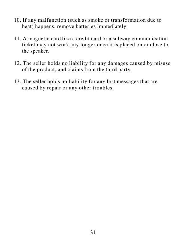  31  10. If any malfunction (such as smoke or transformation due to       heat) happens, remove batteries immediately.  11. A magnetic card like a credit card or a subway communication       ticket may not work any longer once it is placed on or close to       the speaker.  12. The seller holds no liability for any damages caused by misuse        of the product, and claims from the third party.  13. The seller holds no liability for any lost messages that are       caused by repair or any other troubles.                       