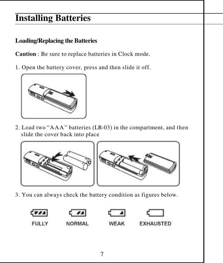  7Installing Batteries   Loading/Replacing the Batteries  Caution : Be sure to replace batteries in Clock mode.  1. Open the battery cover, press and then slide it off.         2. Load two “AAA” batteries (LR-03) in the compartment, and then     slide the cover back into place         3. You can always check the battery condition as figures below.        