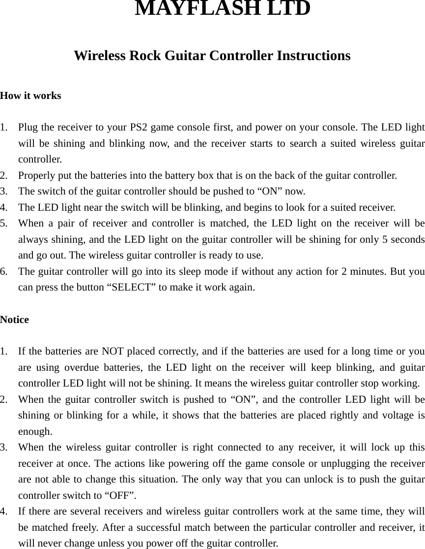 MAYFLASH LTD  Wireless Rock Guitar Controller Instructions  How it works  1.  Plug the receiver to your PS2 game console first, and power on your console. The LED light will be shining and blinking now, and the receiver starts to search a suited wireless guitar controller. 2.  Properly put the batteries into the battery box that is on the back of the guitar controller. 3.  The switch of the guitar controller should be pushed to &ldquo;ON&rdquo; now. 4.  The LED light near the switch will be blinking, and begins to look for a suited receiver. 5.  When a pair of receiver and controller is matched, the LED light on the receiver will be always shining, and the LED light on the guitar controller will be shining for only 5 seconds and go out. The wireless guitar controller is ready to use. 6.  The guitar controller will go into its sleep mode if without any action for 2 minutes. But you can press the button &ldquo;SELECT&rdquo; to make it work again.  Notice  1.  If the batteries are NOT placed correctly, and if the batteries are used for a long time or you are using overdue batteries, the LED light on the receiver will keep blinking, and guitar controller LED light will not be shining. It means the wireless guitar controller stop working. 2.  When the guitar controller switch is pushed to &ldquo;ON&rdquo;, and the controller LED light will be shining or blinking for a while, it shows that the batteries are placed rightly and voltage is enough. 3.  When the wireless guitar controller is right connected to any receiver, it will lock up this receiver at once. The actions like powering off the game console or unplugging the receiver are not able to change this situation. The only way that you can unlock is to push the guitar controller switch to &ldquo;OFF&rdquo;. 4.  If there are several receivers and wireless guitar controllers work at the same time, they will be matched freely. After a successful match between the particular controller and receiver, it will never change unless you power off the guitar controller. 