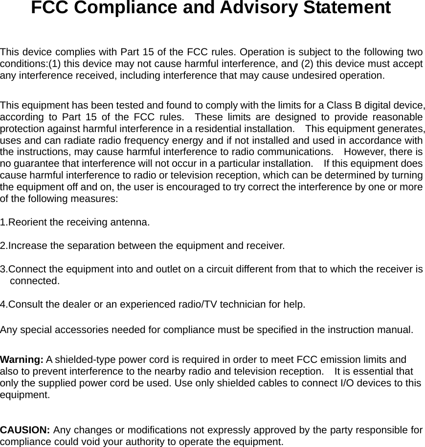  FCC Compliance and Advisory Statement  This device complies with Part 15 of the FCC rules. Operation is subject to the following two conditions:(1) this device may not cause harmful interference, and (2) this device must accept any interference received, including interference that may cause undesired operation.  This equipment has been tested and found to comply with the limits for a Class B digital device, according to Part 15 of the FCC rules.  These limits are designed to provide reasonable protection against harmful interference in a residential installation.    This equipment generates, uses and can radiate radio frequency energy and if not installed and used in accordance with the instructions, may cause harmful interference to radio communications.    However, there is no guarantee that interference will not occur in a particular installation.    If this equipment does cause harmful interference to radio or television reception, which can be determined by turning the equipment off and on, the user is encouraged to try correct the interference by one or more of the following measures:  1.Reorient the receiving antenna.  2.Increase the separation between the equipment and receiver.  3.Connect the equipment into and outlet on a circuit different from that to which the receiver is connected.  4.Consult the dealer or an experienced radio/TV technician for help.  Any special accessories needed for compliance must be specified in the instruction manual.  Warning: A shielded-type power cord is required in order to meet FCC emission limits and also to prevent interference to the nearby radio and television reception.    It is essential that only the supplied power cord be used. Use only shielded cables to connect I/O devices to this equipment.   CAUSION: Any changes or modifications not expressly approved by the party responsible for compliance could void your authority to operate the equipment.  