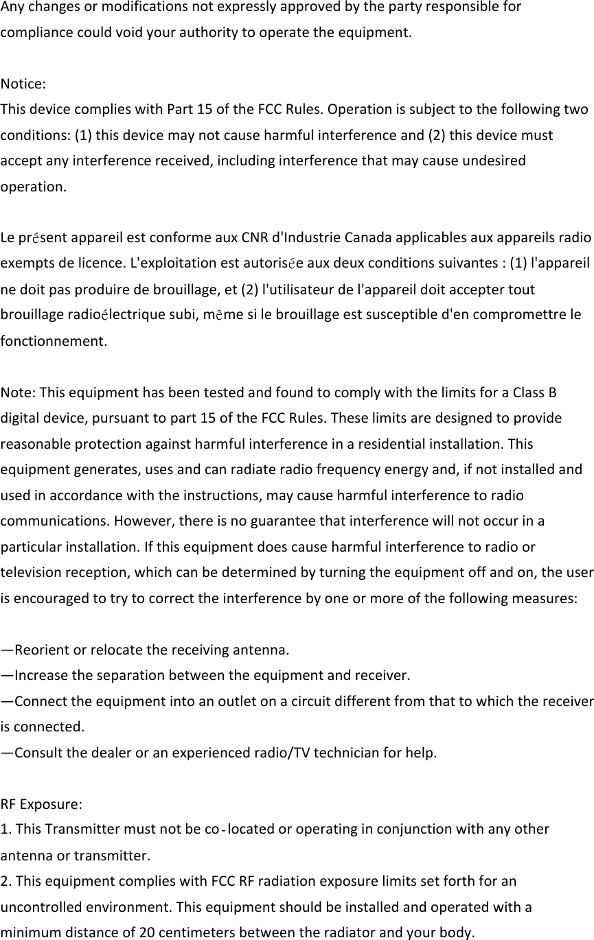 Anychangesormodificationsnotexpresslyapprovedbythepartyresponsibleforcompliancecouldvoidyourauthoritytooperatetheequipment.Notice:ThisdevicecomplieswithPart15oftheFCCRules.Operationissubjecttothefollowingtwoconditions:(1)thisdevicemaynotcauseharmfulinterferenceand(2)thisdevicemustacceptanyinterferencereceived,includinginterferencethatmaycauseundesiredoperation.Lepr&eacute;sentappareilestconformeauxCNRd'IndustrieCanadaapplicablesauxappareilsradioexemptsdelicence.L'exploitationestautoris&eacute;eauxdeuxconditionssuivantes:(1)l'appareilnedoitpasproduiredebrouillage,et(2)l'utilisateurdel'appareildoitacceptertoutbrouillageradio&eacute;lectriquesubi,m&ecirc;mesilebrouillageestsusceptibled'encompromettrelefonctionnement.Note:ThisequipmenthasbeentestedandfoundtocomplywiththelimitsforaClassBdigitaldevice,pursuanttopart15oftheFCCRules.Theselimitsaredesignedtoprovidereasonableprotectionagainstharmfulinterferenceinaresidentialinstallation.Thisequipmentgenerates,usesandcanradiateradiofrequencyenergyand,ifnotinstalledandusedinaccordancewiththeinstructions,maycauseharmfulinterferencetoradiocommunications.However,thereisnoguaranteethatinterferencewillnotoccurinaparticularinstallation.Ifthisequipmentdoescauseharmfulinterferencetoradioortelevisionreception,whichcanbedeterminedbyturningtheequipmentoffandon,theuserisencouragedtotrytocorrecttheinterferencebyoneormoreofthefollowingmeasures:&mdash;Reorientorrelocatethereceivingantenna.&mdash;Increasetheseparationbetweentheequipmentandreceiver.&mdash;Connecttheequipmentintoanoutletonacircuitdifferentfromthattowhichthereceiverisconnected.&mdash;Consultthedealeroranexperiencedradio/TVtechnicianforhelp.RFExposure:1.ThisTransmittermustnotbecolocatedoroperatinginconjunctionwithanyotherantennaortransmitter.2.ThisequipmentcomplieswithFCCRFradiationexposurelimitssetforthforanuncontrolledenvironment.Thisequipmentshouldbeinstalledandoperatedwithaminimumdistanceof20centimetersbetweentheradiatorandyourbody.