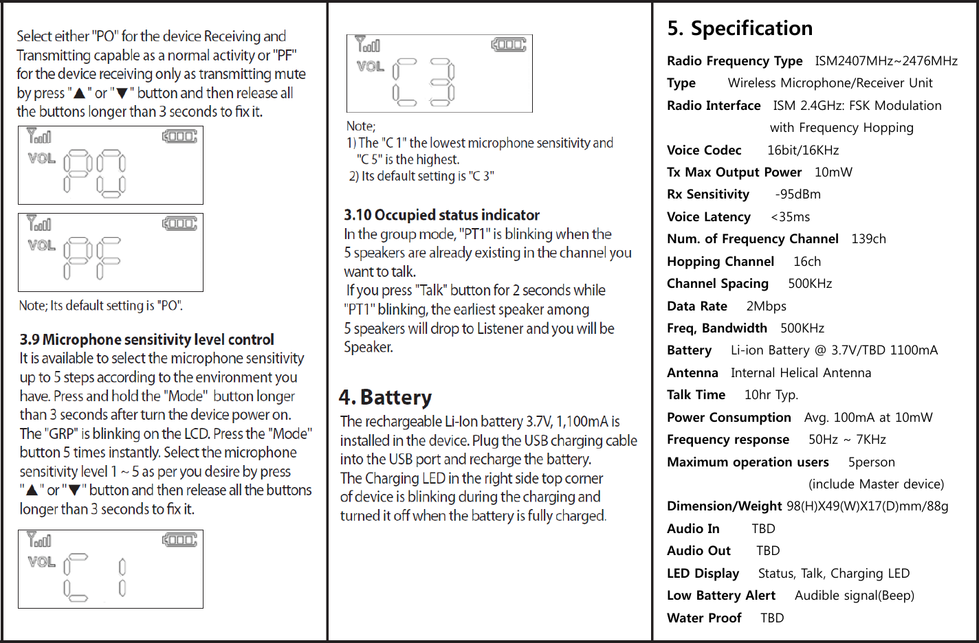  5. Specification  Radio Frequency Type    ISM2407MHz~2476MHz Type          Wireless Microphone/Receiver Unit Radio Interface    ISM 2.4GHz: FSK Modulation with Frequency Hopping Voice Codec        16bit/16KHz Tx Max Output Power    10mW Rx Sensitivity        -95dBm Voice Latency      <35ms Num. of Frequency Channel    139ch Hopping Channel      16ch Channel Spacing      500KHz Data Rate      2Mbps Freq, Bandwidth    500KHz Battery     Li-ion Battery @ 3.7V/TBD 1100mA Antenna    Internal Helical Antenna Talk Time      10hr Typ. Power Consumption    Avg. 100mA at 10mW Frequency response      50Hz ~ 7KHz Maximum operation users      5person                                           (include Master device) Dimension/Weight 98(H)X49(W)X17(D)mm/88g Audio In          TBD Audio Out        TBD LED Display      Status, Talk, Charging LED Low Battery Alert      Audible signal(Beep) Water Proof   TBD 