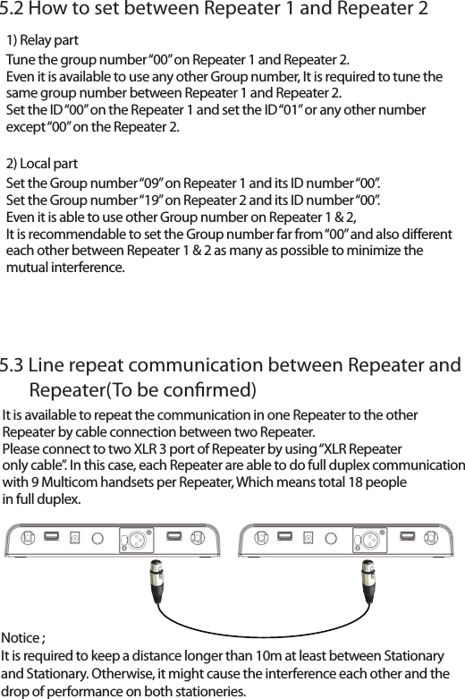 Notice ; It is required to keep a distance longer than 10m at least between Stationary and Stationary. Otherwise, it might cause the interference each other and thedrop of performance on both stationeries. 5.2 How to set between Repeater 1 and Repeater 25.3 Line repeat communication between Repeater and        Repeater(To be conrmed)1) Relay partTune the group number &ldquo;00&rdquo; on Repeater 1 and Repeater 2.Even it is available to use any other Group number, It is required to tune thesame group number between Repeater 1 and Repeater 2.Set the ID &ldquo;00&rdquo; on the Repeater 1 and set the ID &ldquo;01&rdquo; or any other numberexcept &ldquo;00&rdquo; on the Repeater 2.2) Local partSet the Group number &ldquo;09&rdquo; on Repeater 1 and its ID number &ldquo;00&rdquo;.Set the Group number &ldquo;19&rdquo; on Repeater 2 and its ID number &ldquo;00&rdquo;.Even it is able to use other Group number on Repeater 1 &amp; 2,It is recommendable to set the Group number far from &ldquo;00&rdquo; and also dierenteach other between Repeater 1 &amp; 2 as many as possible to minimize themutual interference.It is available to repeat the communication in one Repeater to the other Repeater by cable connection between two Repeater.Please connect to two XLR 3 port of Repeater by using &ldquo;XLR Repeateronly cable&rdquo;. In this case, each Repeater are able to do full duplex communicationwith 9 Multicom handsets per Repeater, Which means total 18 peoplein full duplex.