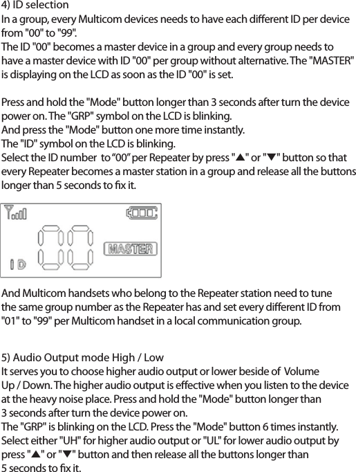 4) ID selectionIn a group, every Multicom devices needs to have each dierent ID per devicefrom "00" to "99".The ID "00" becomes a master device in a group and every group needs to have a master device with ID "00" per group without alternative. The "MASTER" is displaying on the LCD as soon as the ID "00" is set.Press and hold the "Mode" button longer than 3 seconds after turn the device power on. The "GRP" symbol on the LCD is blinking. And press the "Mode" button one more time instantly. The "ID" symbol on the LCD is blinking. Select the ID number  to &ldquo;00&rdquo; per Repeater by press "̵" or "̷" button so thatevery Repeater becomes a master station in a group and release all the buttonslonger than 5 seconds to x it.And Multicom handsets who belong to the Repeater station need to tune the same group number as the Repeater has and set every dierent ID from "01" to "99" per Multicom handset in a local communication group.5) Audio Output mode High / LowIt serves you to choose higher audio output or lower beside of  Volume Up / Down. The higher audio output is eective when you listen to the device at the heavy noise place. Press and hold the "Mode" button longer than 3 seconds after turn the device power on.The "GRP" is blinking on the LCD. Press the "Mode" button 6 times instantly.Select either "UH" for higher audio output or "UL" for lower audio output by press "̵" or "̷" button and then release all the buttons longer than 5 seconds to x it.