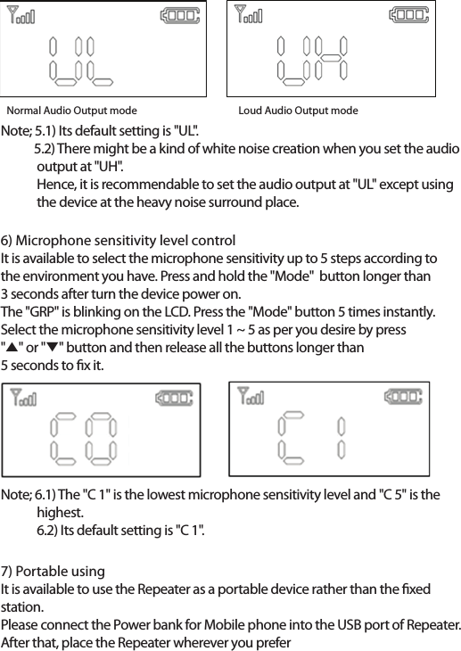 6) Microphone sensitivity level controlIt is available to select the microphone sensitivity up to 5 steps according to the environment you have. Press and hold the "Mode"  button longer than 3 seconds after turn the device power on.The "GRP" is blinking on the LCD. Press the "Mode" button 5 times instantly.Select the microphone sensitivity level 1 ~ 5 as per you desire by press "̵" or "̷" button and then release all the buttons longer than 5 seconds to x it.Note; 5.1) Its default setting is "UL".            5.2) There might be a kind of white noise creation when you set the audio              output at "UH".             Hence, it is recommendable to set the audio output at "UL" except using              the device at the heavy noise surround place. Note; 6.1) The "C 1" is the lowest microphone sensitivity level and "C 5" is the             highest.             6.2) Its default setting is "C 1".7) Portable usingIt is available to use the Repeater as a portable device rather than the xed station.Please connect the Power bank for Mobile phone into the USB port of Repeater.After that, place the Repeater wherever you preferNormal Audio Output mode             Loud Audio Output mode