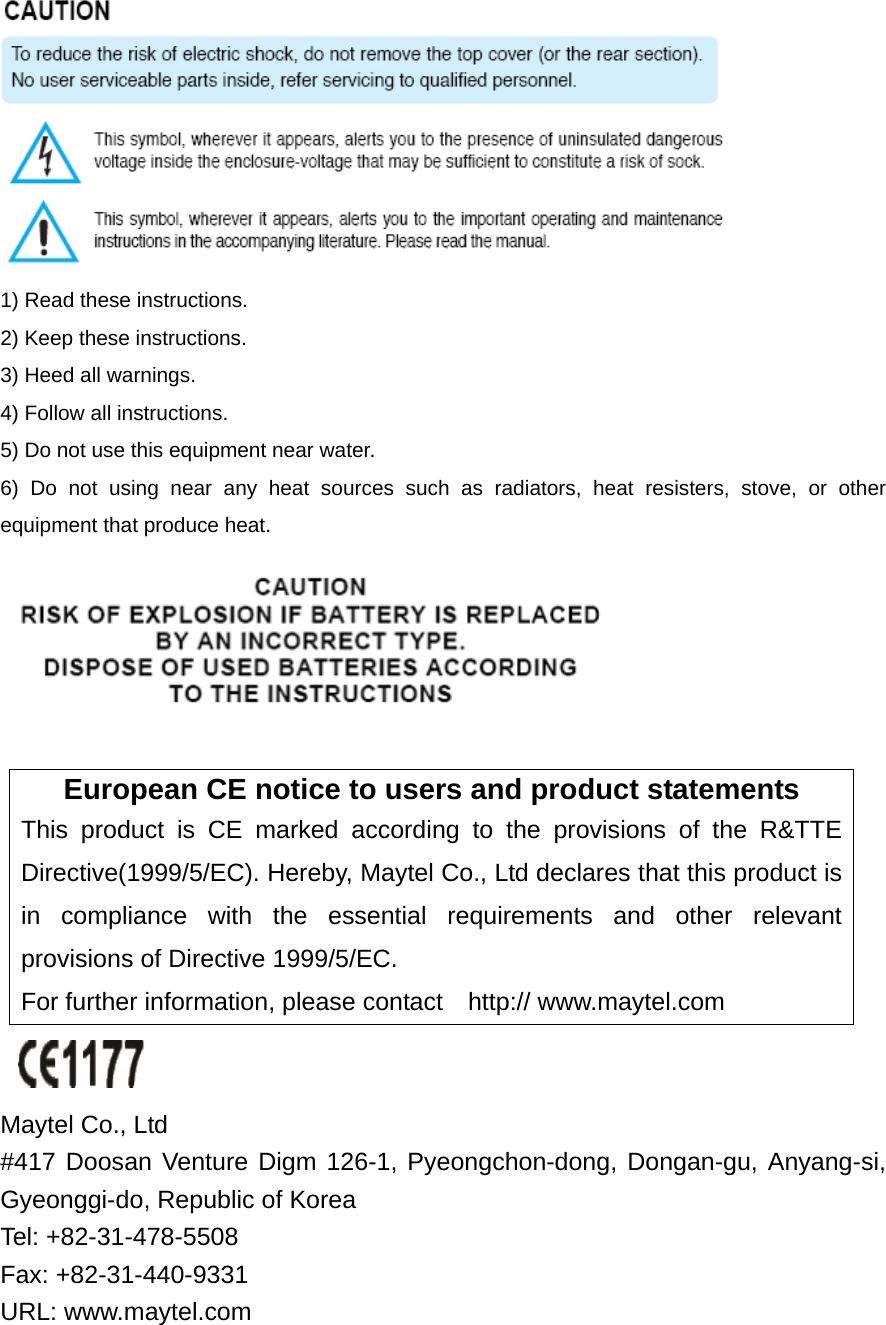  1) Read these instructions. 2) Keep these instructions. 3) Heed all warnings. 4) Follow all instructions.   5) Do not use this equipment near water. 6) Do not using near any heat sources such as radiators, heat resisters, stove, or other equipment that produce heat.   European CE notice to users and product statements This product is CE marked according to the provisions of the R&amp;TTE Directive(1999/5/EC). Hereby, Maytel Co., Ltd declares that this product is in compliance with the essential requirements and other relevant provisions of Directive 1999/5/EC.   For further information, please contact    http:// www.maytel.com   Maytel Co., Ltd   #417 Doosan Venture Digm 126-1, Pyeongchon-dong, Dongan-gu, Anyang-si, Gyeonggi-do, Republic of Korea     Tel: +82-31-478-5508       Fax: +82-31-440-9331 URL: www.maytel.com 