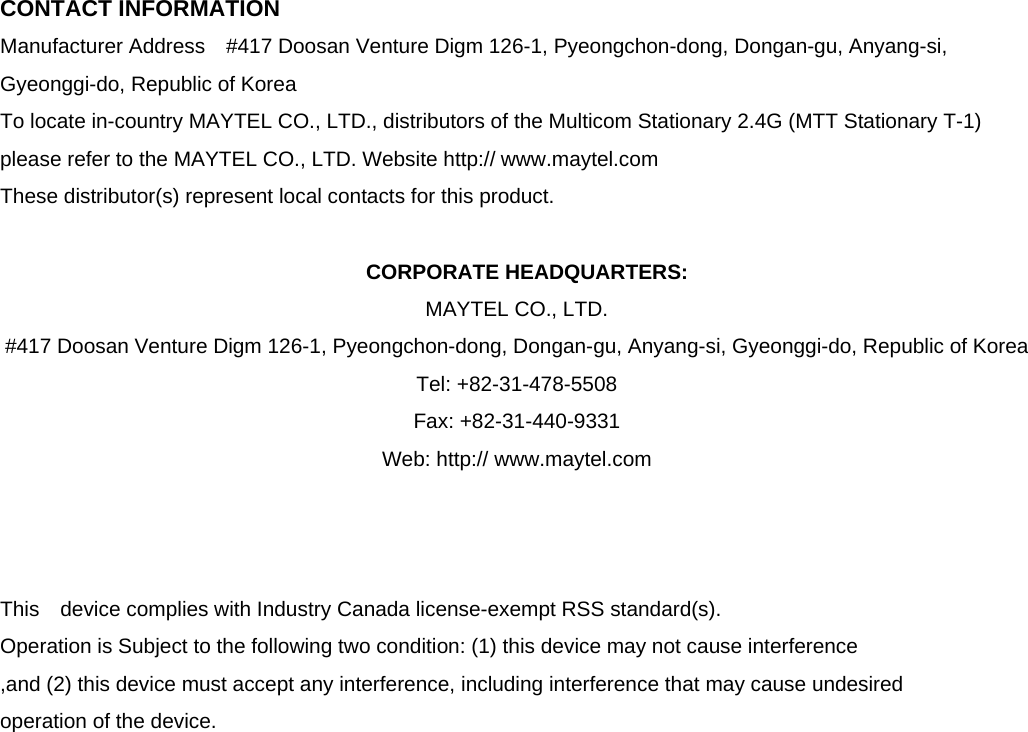  CONTACT INFORMATION Manufacturer Address    #417 Doosan Venture Digm 126-1, Pyeongchon-dong, Dongan-gu, Anyang-si, Gyeonggi-do, Republic of Korea   To locate in-country MAYTEL CO., LTD., distributors of the Multicom Stationary 2.4G (MTT Stationary T-1)   please refer to the MAYTEL CO., LTD. Website http:// www.maytel.com These distributor(s) represent local contacts for this product.  CORPORATE HEADQUARTERS: MAYTEL CO., LTD.   #417 Doosan Venture Digm 126-1, Pyeongchon-dong, Dongan-gu, Anyang-si, Gyeonggi-do, Republic of Korea     Tel: +82-31-478-5508       Fax: +82-31-440-9331 Web: http:// www.maytel.com    This  device complies with Industry Canada license-exempt RSS standard(s).   Operation is Subject to the following two condition: (1) this device may not cause interference ,and (2) this device must accept any interference, including interference that may cause undesired   operation of the device.                    